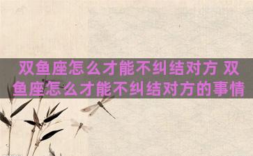 双鱼座怎么才能不纠结对方 双鱼座怎么才能不纠结对方的事情